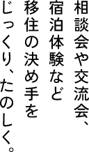 相談会や交流会、　宿泊体験など　移住の決め手を　じっくり、たのしく。