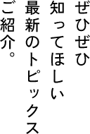 ぜひぜひ　知ってほしい　最新のトピックス　ご紹介。