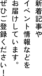 新着記事や　イベント情報などを　お届けしています。　ぜひご登録ください！