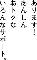 あります　あんしん　おトクな　いろんなサポート。